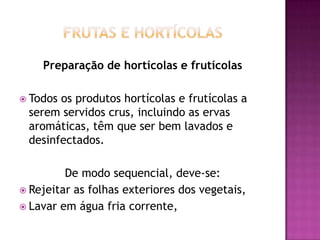 Preparação de hortícolas e frutícolas
 Todos

os produtos hortícolas e frutícolas a
serem servidos crus, incluindo as ervas
aromáticas, têm que ser bem lavados e
desinfectados.

De modo sequencial, deve-se:
 Rejeitar as folhas exteriores dos vegetais,
 Lavar em água fria corrente,

 