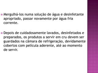  Mergulhá-los

numa solução de água e desinfetante
apropriado, passar novamente por água fria
corrente.

 Depois

de cuidadosamente lavados, desinfetados e
preparados, os produtos a servir em cru devem ser
guardados na câmara de refrigeração, devidamente
cobertos com película aderente, até ao momento
de servir.

 
