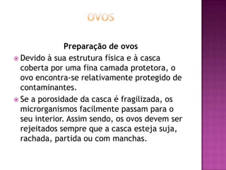 Preparação de ovos
 Devido à sua estrutura física e à casca
coberta por uma fina camada protetora, o
ovo encontra-se relativamente protegido de
contaminantes.
 Se a porosidade da casca é fragilizada, os
microrganismos facilmente passam para o
seu interior. Assim sendo, os ovos devem ser
rejeitados sempre que a casca esteja suja,
rachada, partida ou com manchas.

 