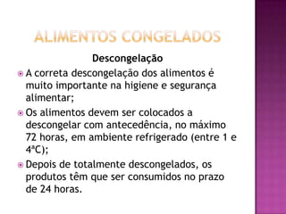 Descongelação
 A correta descongelação dos alimentos é
muito importante na higiene e segurança
alimentar;
 Os alimentos devem ser colocados a
descongelar com antecedência, no máximo
72 horas, em ambiente refrigerado (entre 1 e
4ªC);
 Depois de totalmente descongelados, os
produtos têm que ser consumidos no prazo
de 24 horas.

 