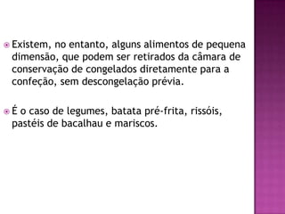  Existem,

no entanto, alguns alimentos de pequena
dimensão, que podem ser retirados da câmara de
conservação de congelados diretamente para a
confeção, sem descongelação prévia.

É

o caso de legumes, batata pré-frita, rissóis,
pastéis de bacalhau e mariscos.

 