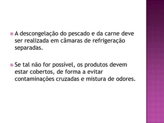 A

descongelação do pescado e da carne deve
ser realizada em câmaras de refrigeração
separadas.

 Se

tal não for possível, os produtos devem
estar cobertos, de forma a evitar
contaminações cruzadas e mistura de odores.

 