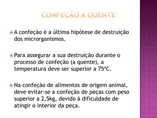 A

confeção é a última hipótese de destruição
dos microrganismos.

 Para

assegurar a sua destruição durante o
processo de confeção (a quente), a
temperatura deve ser superior a 75ºC.

 Na

confeção de alimentos de origem animal,
deve evitar-se a confeção de peças com peso
superior a 2,5kg, devido à dificuldade de
atingir o interior da peça.

 