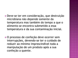  Deve-se

ter em consideração, que destruição
microbiana não depende somente da
temperatura mas também do tempo a que o
alimento se encontra submetido a essa
temperatura e da sua contaminação inicial.

O

processo de confeção deve ocorrer sem
interrupções, devendo-se ter o cuidado de
reduzir ao mínimo imprescindível toda a
manipulação de um produto após a sua
confeção a quente.

 