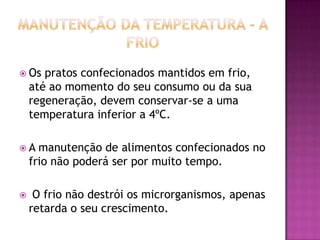  Os

pratos confecionados mantidos em frio,
até ao momento do seu consumo ou da sua
regeneração, devem conservar-se a uma
temperatura inferior a 4ºC.

A

manutenção de alimentos confecionados no
frio não poderá ser por muito tempo.



O frio não destrói os microrganismos, apenas
retarda o seu crescimento.

 
