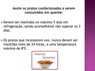 Assim os pratos confecionados a serem
consumidos em quente:
 Devem

ser mantidos no máximo 5 dias em
refrigeração, sendo aconselhável não superar os 3
dias.

 Os

pratos que incorporem ovo, nunca devem ser
mantidos mais de 24 horas, a uma temperatura
máxima de 8ºC.

 