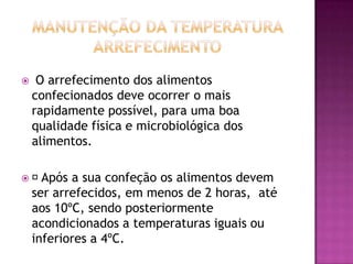 

O arrefecimento dos alimentos
confecionados deve ocorrer o mais
rapidamente possível, para uma boa
qualidade física e microbiológica dos
alimentos.


Após

a sua confeção os alimentos devem
ser arrefecidos, em menos de 2 horas, até
aos 10ºC, sendo posteriormente
acondicionados a temperaturas iguais ou
inferiores a 4ºC.

 