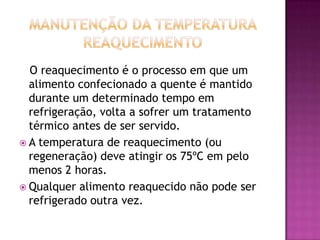 O reaquecimento é o processo em que um
alimento confecionado a quente é mantido
durante um determinado tempo em
refrigeração, volta a sofrer um tratamento
térmico antes de ser servido.
 A temperatura de reaquecimento (ou
regeneração) deve atingir os 75ºC em pelo
menos 2 horas.
 Qualquer alimento reaquecido não pode ser
refrigerado outra vez.

 