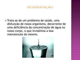  Trata-se

de um problema de saúde, uma
disfunção de nosso organismo, decorrente de
uma deficiência da concentração de água no
nosso corpo, o que inviabiliza a boa
manutenção do mesmo.

 