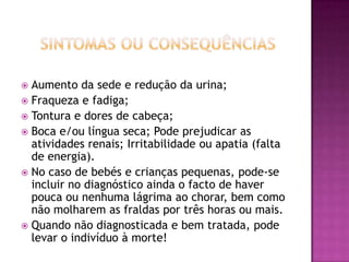 Aumento da sede e redução da urina;
 Fraqueza e fadiga;
 Tontura e dores de cabeça;
 Boca e/ou língua seca; Pode prejudicar as
atividades renais; Irritabilidade ou apatia (falta
de energia).
 No caso de bebés e crianças pequenas, pode-se
incluir no diagnóstico ainda o facto de haver
pouca ou nenhuma lágrima ao chorar, bem como
não molharem as fraldas por três horas ou mais.
 Quando não diagnosticada e bem tratada, pode
levar o indivíduo à morte!


 