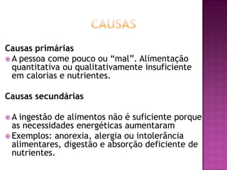 Causas primárias
 A pessoa come pouco ou “mal”. Alimentação
quantitativa ou qualitativamente insuficiente
em calorias e nutrientes.
Causas secundárias
A

ingestão de alimentos não é suficiente porque
as necessidades energéticas aumentaram
 Exemplos: anorexia, alergia ou intolerância
alimentares, digestão e absorção deficiente de
nutrientes.

 