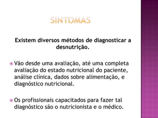 Existem diversos métodos de diagnosticar a
desnutrição.
 Vão

desde uma avaliação, até uma completa
avaliação do estado nutricional do paciente,
análise clínica, dados sobre alimentação, e
diagnóstico nutricional.

 Os

profissionais capacitados para fazer tal
diagnóstico são o nutricionista e o médico.

 