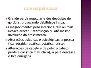  Grande

perda muscular e dos depósitos de
gordura, provocando debilidade física.
 Emagrecimento: peso inferior a 60% ou mais.
Desaceleração, interrupção ou até mesmo
involução do crescimento.
 Alterações psíquicas e psicológicas: a pessoa
fica retraída, apática, estática, triste.
 Alterações de cabelo e de pele: o cabelo
perde a cor (fica mais claro), a pele descasca
e fica enrugada.

 