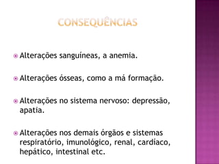  Alterações

sanguíneas, a anemia.

 Alterações

ósseas, como a má formação.

 Alterações

no sistema nervoso: depressão,

apatia.
 Alterações

nos demais órgãos e sistemas
respiratório, imunológico, renal, cardíaco,
hepático, intestinal etc.

 