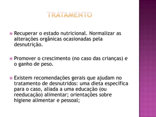 

Recuperar o estado nutricional. Normalizar as
alterações orgânicas ocasionadas pela
desnutrição.



Promover o crescimento (no caso das crianças) e
o ganho de peso.



Existem recomendações gerais que ajudam no
tratamento de desnutridos: uma dieta específica
para o caso, aliada a uma educação (ou
reeducação) alimentar; orientações sobre
higiene alimentar e pessoal;

 