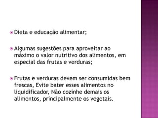  Dieta

e educação alimentar;

 Algumas

sugestões para aproveitar ao
máximo o valor nutritivo dos alimentos, em
especial das frutas e verduras;

 Frutas

e verduras devem ser consumidas bem
frescas, Evite bater esses alimentos no
liquidificador, Não cozinhe demais os
alimentos, principalmente os vegetais.

 