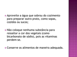  Aproveite

a água que sobrou do cozimento
para preparar outro prato, como sopas,
cozidos ou sucos;

 Não

coloque nenhuma substância para
ressaltar a cor dos vegetais (como
bicarbonato de sódio), pois as vitaminas
perdem-se.

 Conserve

os alimentos de maneira adequada.

 