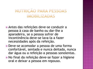  Antes

das refeições deve-se conduzir a
pessoa à casa de banho ou dar-lhe a
aparadeira, se a pessoa sofrer de
incontinência deve-se lava-la a fazer
necessidades após da refeição.
 Deve-se acomodar a pessoa de uma forma
confortável, sentada e nunca deitada, nunca
dar água ou a refeição a pessoas sonolentas.
 No final da refeição deve-se fazer a higiene
oral e deixar a pessoa em repouso.

 