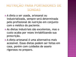 A

dieta a ser usada, artesanal ou
industrializada, sempre será determinada
pelo profissional de nutrição em conjunto
com o médico do paciente.
 As dietas industriais são excelentes, mas o
custo acaba por vezes inviabilizando sua
prescrição.
 A dieta artesanal é uma alternativa mais
acessível. Essas dietas podem ser feitas em
casa, porém com cuidados de asseio
rigorosos no preparo.

 