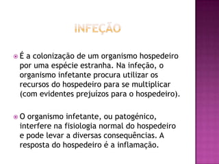 É

a colonização de um organismo hospedeiro
por uma espécie estranha. Na infeção, o
organismo infetante procura utilizar os
recursos do hospedeiro para se multiplicar
(com evidentes prejuízos para o hospedeiro).

O

organismo infetante, ou patogénico,
interfere na fisiologia normal do hospedeiro
e pode levar a diversas consequências. A
resposta do hospedeiro é a inflamação.

 