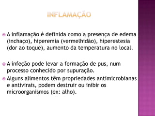 A

inflamação é definida como a presença de edema
(inchaço), hiperemia (vermelhidão), hiperestesia
(dor ao toque), aumento da temperatura no local.

A

infeção pode levar a formação de pus, num
processo conhecido por supuração.
 Alguns alimentos têm propriedades antimicrobianas
e antivirais, podem destruir ou inibir os
microorganismos (ex: alho).

 
