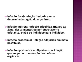 

Infeção focal- infeção limitada a uma
determinada região do organismo.



Infeção indireta- infeção adquirida através da
água, dos alimentos ou por outro agente
infetante, e não de indivíduo para indivíduo.



Infeção nosocomial- infeção adquirida em meio
hospitalar.



Infeção oportunista ou Oportunista- infeção
que surge por diminuição das defesas
orgânicas.

 