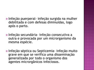  Infeção

puerperal- infeção surgida na mulher
debilitada e com defesas diminuídas, logo
após o parto.

 Infeção

secundária- infeção consecutiva a
outra e provocada por um microrganismo da
mesma espécie.

 Infeção

séptica ou Septicemia- infeção muito
grave em que se verifica uma disseminação
generalizada por todo o organismo dos
agentes microrgânicos infeciosos.

 
