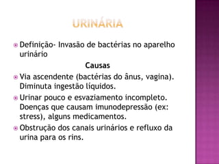  Definição-

Invasão de bactérias no aparelho

urinário
Causas
 Via ascendente (bactérias do ânus, vagina).
Diminuta ingestão líquidos.
 Urinar pouco e esvaziamento incompleto.
Doenças que causam imunodepressão (ex:
stress), alguns medicamentos.
 Obstrução dos canais urinários e refluxo da
urina para os rins.

 