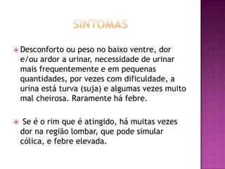  Desconforto

ou peso no baixo ventre, dor
e/ou ardor a urinar, necessidade de urinar
mais frequentemente e em pequenas
quantidades, por vezes com dificuldade, a
urina está turva (suja) e algumas vezes muito
mal cheirosa. Raramente há febre.



Se é o rim que é atingido, há muitas vezes
dor na região lombar, que pode simular
cólica, e febre elevada.

 