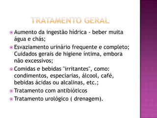  Aumento

da ingestão hídrica - beber muita
água e chás;
 Esvaziamento urinário frequente e completo;
Cuidados gerais de higiene íntima, embora
não excessivos;
 Comidas e bebidas "irritantes", como:
condimentos, especiarias, álcool, café,
bebidas ácidas ou alcalinas, etc.;
 Tratamento com antibióticos
 Tratamento urológico ( drenagem).

 