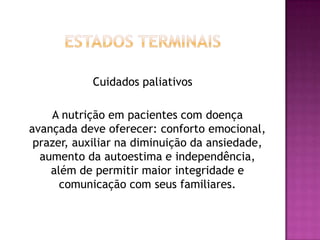 Cuidados paliativos
A nutrição em pacientes com doença
avançada deve oferecer: conforto emocional,
prazer, auxiliar na diminuição da ansiedade,
aumento da autoestima e independência,
além de permitir maior integridade e
comunicação com seus familiares.

 