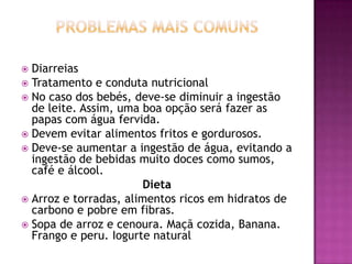Diarreias
 Tratamento e conduta nutricional
 No caso dos bebés, deve-se diminuir a ingestão
de leite. Assim, uma boa opção será fazer as
papas com água fervida.
 Devem evitar alimentos fritos e gordurosos.
 Deve-se aumentar a ingestão de água, evitando a
ingestão de bebidas muito doces como sumos,
café e álcool.
Dieta
 Arroz e torradas, alimentos ricos em hidratos de
carbono e pobre em fibras.
 Sopa de arroz e cenoura. Maçã cozida, Banana.
Frango e peru. Iogurte natural


 