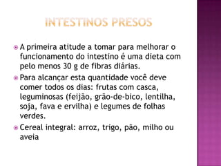 A

primeira atitude a tomar para melhorar o
funcionamento do intestino é uma dieta com
pelo menos 30 g de fibras diárias.
 Para alcançar esta quantidade você deve
comer todos os dias: frutas com casca,
leguminosas (feijão, grão-de-bico, lentilha,
soja, fava e ervilha) e legumes de folhas
verdes.
 Cereal integral: arroz, trigo, pão, milho ou
aveia

 
