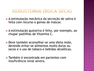 

A estimulação mecânica da secreção de saliva é
feita com recurso a gomas de mascar.



A estimulação gustativa é feita, por exemplo, ao
chupar pastilhas de Vitamina C.



Deve também aconselhar-se uma dieta mole,
devendo evitar-se alimentos muito duros ou
secos e o uso de tabaco e bebidas alcoólicas.



Também é encontrada em pacientes com
insuficiência renal severa.

 