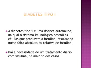 A

diabetes tipo 1 é uma doença autoimune,
na qual o sistema imunológico destrói as
células que produzem a insulina, resultando
numa falta absoluta ou relativa de insulina.

 Daí

a necessidade de um tratamento diário
com insulina, na maioria dos casos.

 