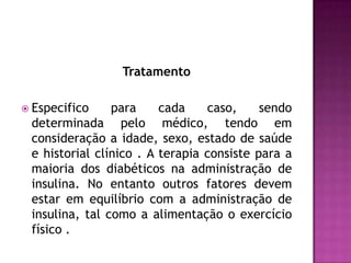 Tratamento
 Especifico

para
cada
caso,
sendo
determinada pelo médico, tendo em
consideração a idade, sexo, estado de saúde
e historial clínico . A terapia consiste para a
maioria dos diabéticos na administração de
insulina. No entanto outros fatores devem
estar em equilíbrio com a administração de
insulina, tal como a alimentação o exercício
físico .

 