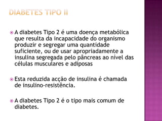 A

diabetes Tipo 2 é uma doença metabólica
que resulta da incapacidade do organismo
produzir e segregar uma quantidade
suficiente, ou de usar apropriadamente a
insulina segregada pelo pâncreas ao nível das
células musculares e adiposas

 Esta

reduzida acção de insulina é chamada
de insulino-resistência.

A

diabetes Tipo 2 é o tipo mais comum de
diabetes.

 