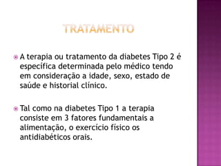 A

terapia ou tratamento da diabetes Tipo 2 é
específica determinada pelo médico tendo
em consideração a idade, sexo, estado de
saúde e historial clínico.

 Tal

como na diabetes Tipo 1 a terapia
consiste em 3 fatores fundamentais a
alimentação, o exercício físico os
antidiabéticos orais.

 
