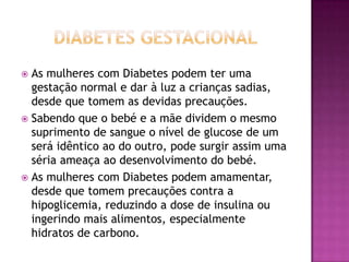 As mulheres com Diabetes podem ter uma
gestação normal e dar à luz a crianças sadias,
desde que tomem as devidas precauções.
 Sabendo que o bebé e a mãe dividem o mesmo
suprimento de sangue o nível de glucose de um
será idêntico ao do outro, pode surgir assim uma
séria ameaça ao desenvolvimento do bebé.
 As mulheres com Diabetes podem amamentar,
desde que tomem precauções contra a
hipoglicemia, reduzindo a dose de insulina ou
ingerindo mais alimentos, especialmente
hidratos de carbono.


 