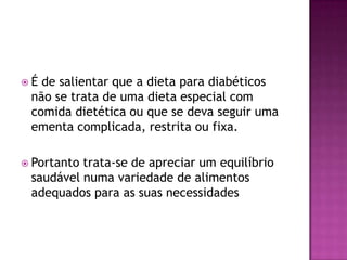 É

de salientar que a dieta para diabéticos
não se trata de uma dieta especial com
comida dietética ou que se deva seguir uma
ementa complicada, restrita ou fixa.

 Portanto

trata-se de apreciar um equilíbrio
saudável numa variedade de alimentos
adequados para as suas necessidades

 