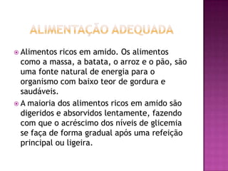  Alimentos

ricos em amido. Os alimentos
como a massa, a batata, o arroz e o pão, são
uma fonte natural de energia para o
organismo com baixo teor de gordura e
saudáveis.
 A maioria dos alimentos ricos em amido são
digeridos e absorvidos lentamente, fazendo
com que o acréscimo dos níveis de glicemia
se faça de forma gradual após uma refeição
principal ou ligeira.

 