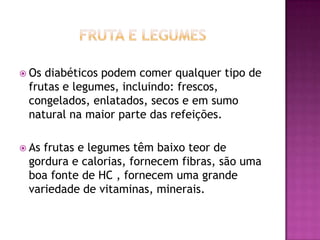  Os

diabéticos podem comer qualquer tipo de
frutas e legumes, incluindo: frescos,
congelados, enlatados, secos e em sumo
natural na maior parte das refeições.

 As

frutas e legumes têm baixo teor de
gordura e calorias, fornecem fibras, são uma
boa fonte de HC , fornecem uma grande
variedade de vitaminas, minerais.

 