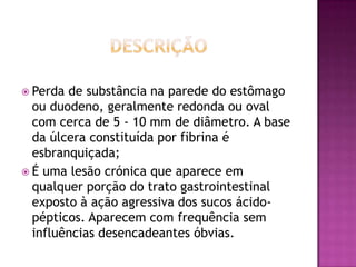  Perda

de substância na parede do estômago
ou duodeno, geralmente redonda ou oval
com cerca de 5 - 10 mm de diâmetro. A base
da úlcera constituída por fibrina é
esbranquiçada;
 É uma lesão crónica que aparece em
qualquer porção do trato gastrointestinal
exposto à ação agressiva dos sucos ácidopépticos. Aparecem com frequência sem
influências desencadeantes óbvias.

 