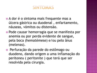 A

dor é o sintoma mais frequente mas a
úlcera gástrica ou duodenal , enfartamento,
náuseas, vómitos ou distensão.
 Pode causar hemorragia que se manifesta por
anemia ou por perda evidente de sangue,
pela boca (hematémese) e/ou pelo ânus
(melenas).
 Perfuração da parede do estômago ou
duodeno, dando origem a uma inflamação do
peritoneu ( peritonite ) que terá que ser
resolvida pela cirurgia.

 