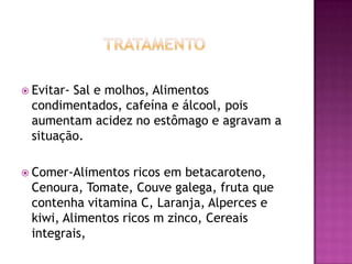  Evitar-

Sal e molhos, Alimentos
condimentados, cafeína e álcool, pois
aumentam acidez no estômago e agravam a
situação.

 Comer-Alimentos

ricos em betacaroteno,
Cenoura, Tomate, Couve galega, fruta que
contenha vitamina C, Laranja, Alperces e
kiwi, Alimentos ricos m zinco, Cereais
integrais,

 