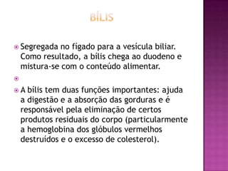  Segregada

no fígado para a vesícula biliar.
Como resultado, a bílis chega ao duodeno e
mistura-se com o conteúdo alimentar.



A

bílis tem duas funções importantes: ajuda
a digestão e a absorção das gorduras e é
responsável pela eliminação de certos
produtos residuais do corpo (particularmente
a hemoglobina dos glóbulos vermelhos
destruídos e o excesso de colesterol).

 