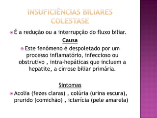 É

a redução ou a interrupção do fluxo biliar.
Causa
 Este fenómeno é despoletado por um
processo inflamatório, infeccioso ou
obstrutivo , intra-hepáticas que incluem a
hepatite, a cirrose biliar primária.

Sintomas
 Acolia (fezes claras) , colúria (urina escura),
prurido (comichão) , icterícia (pele amarela)

 