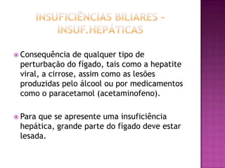  Consequência

de qualquer tipo de
perturbação do fígado, tais como a hepatite
viral, a cirrose, assim como as lesões
produzidas pelo álcool ou por medicamentos
como o paracetamol (acetaminofeno).

 Para

que se apresente uma insuficiência
hepática, grande parte do fígado deve estar
lesada.

 