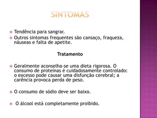 


Tendência para sangrar.
Outros sintomas frequentes são cansaço, fraqueza,
náuseas e falta de apetite.
Tratamento



Geralmente aconselha-se uma dieta rigorosa. O
consumo de proteínas é cuidadosamente controlado:
o excesso pode causar uma disfunção cerebral; a
carência provoca perda de peso.



O consumo de sódio deve ser baixo.



O álcool está completamente proibido.

 