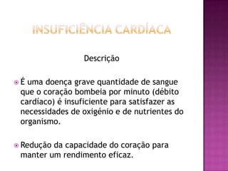 Descrição
É

uma doença grave quantidade de sangue
que o coração bombeia por minuto (débito
cardíaco) é insuficiente para satisfazer as
necessidades de oxigénio e de nutrientes do
organismo.

 Redução

da capacidade do coração para
manter um rendimento eficaz.

 